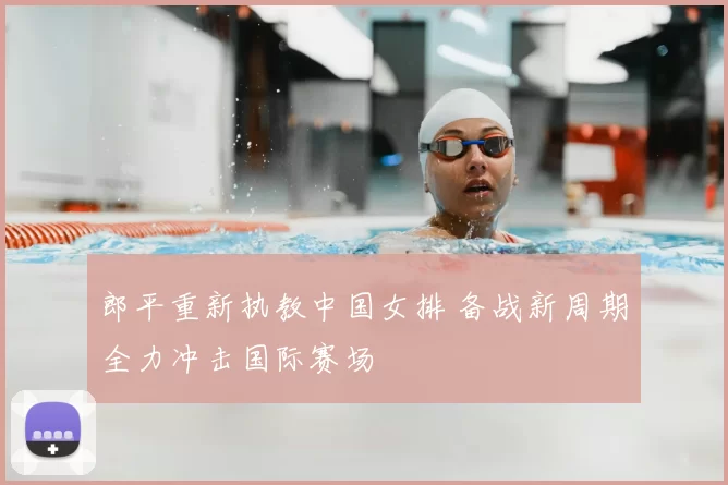 郎平重新执教中国女排 备战新周期全力冲击国际赛场