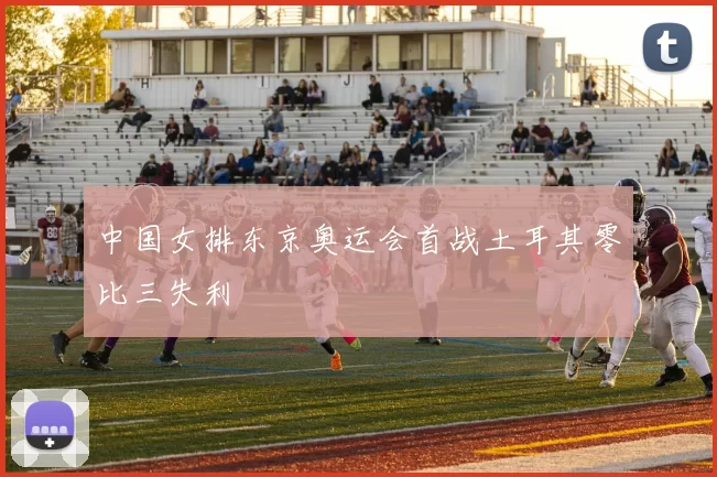 中国女排东京奥运会首战土耳其零比三失利