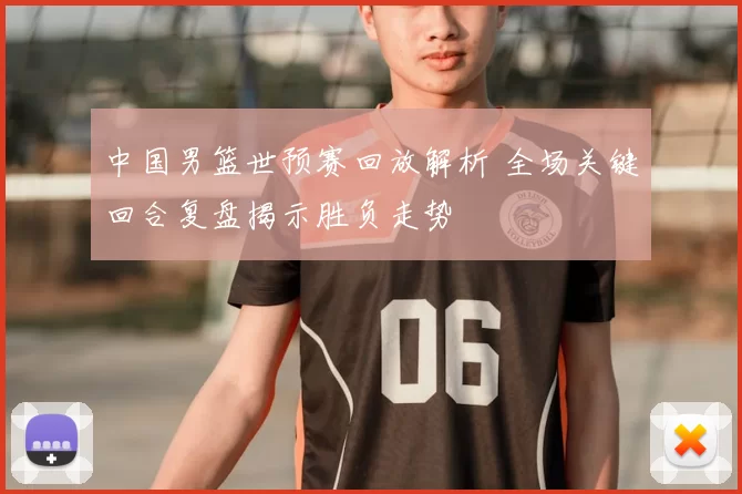 中国男篮世预赛回放解析 全场关键回合复盘揭示胜负走势