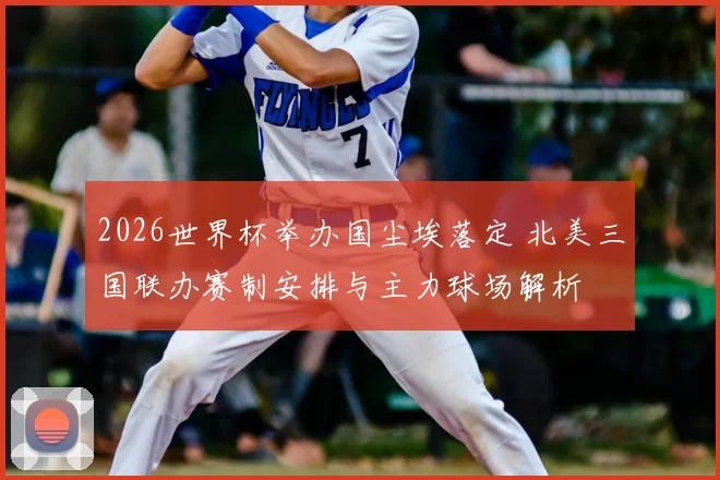 2026世界杯举办国尘埃落定 北美三国联办赛制安排与主力球场解析
