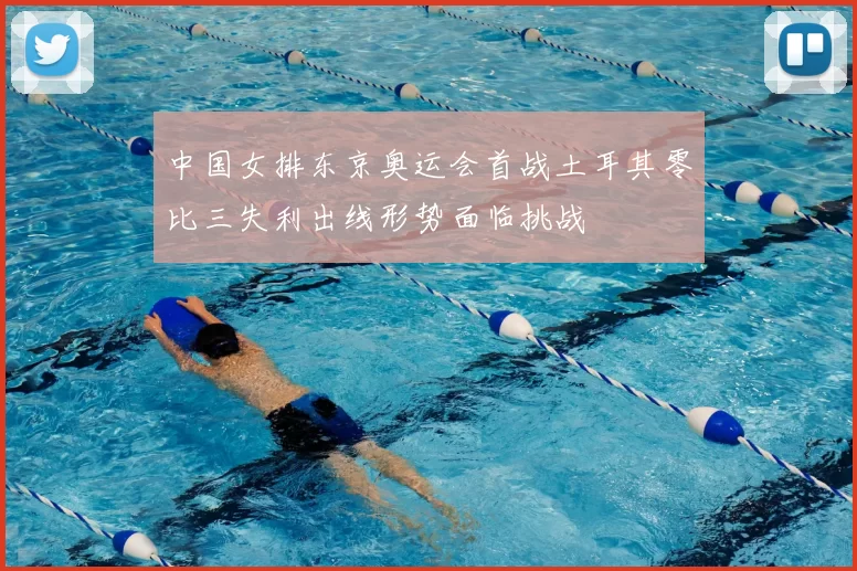 中国女排东京奥运会首战土耳其零比三失利出线形势面临挑战