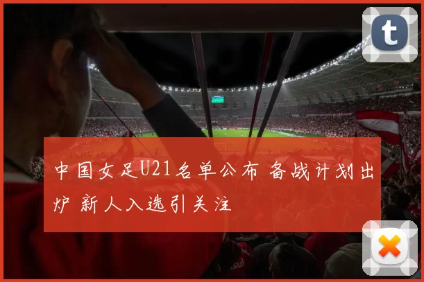 中国女足U21名单公布 备战计划出炉 新人入选引关注