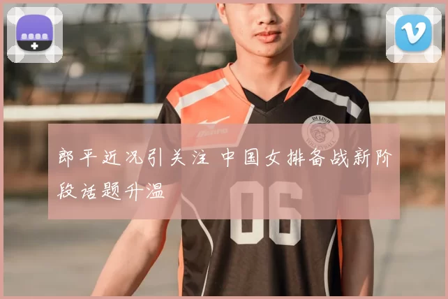 郎平近况引关注 中国女排备战新阶段话题升温