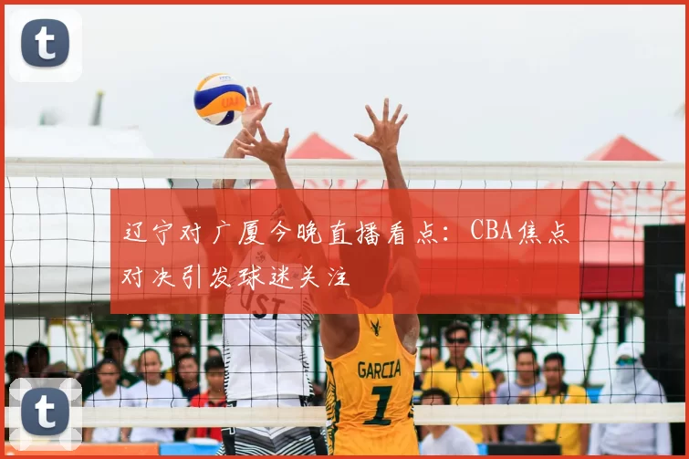 辽宁对广厦今晚直播看点：CBA焦点对决引发球迷关注