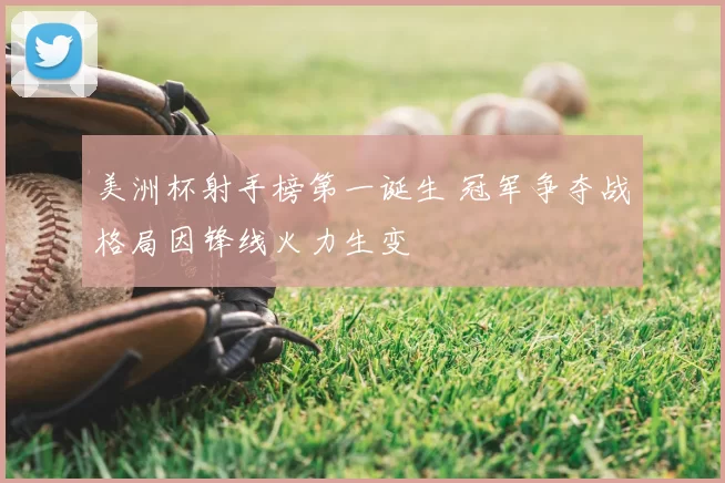 美洲杯射手榜第一诞生 冠军争夺战格局因锋线火力生变