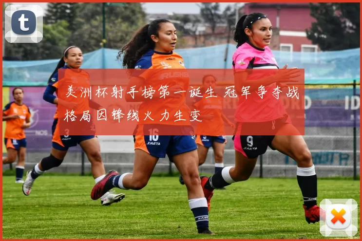 美洲杯射手榜第一诞生 冠军争夺战格局因锋线火力生变