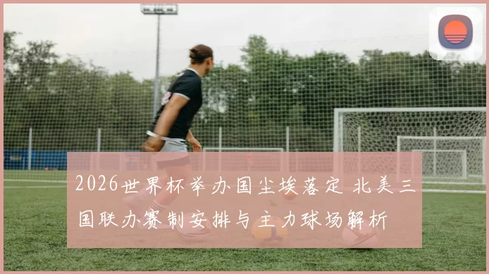 2026世界杯举办国尘埃落定 北美三国联办赛制安排与主力球场解析