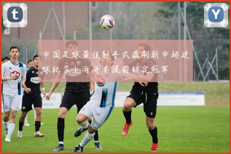中国足球最佳射手武磊刷新中超进球纪录上海海港提前锁定冠军