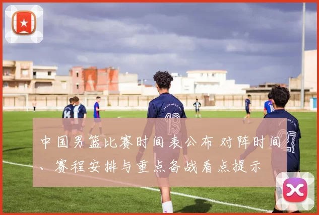 中国男篮比赛时间表公布 对阵时间、赛程安排与重点备战看点提示