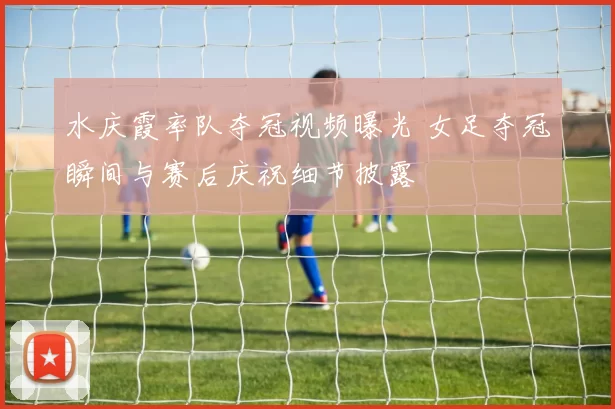 水庆霞率队夺冠视频曝光 女足夺冠瞬间与赛后庆祝细节披露