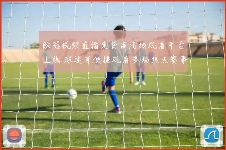 欧冠视频直播免费高清线观看平台上线 球迷可便捷观看多场焦点赛事