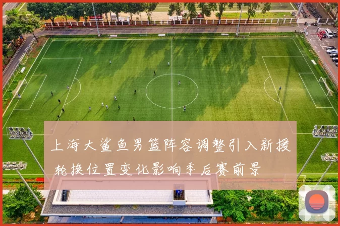 上海大鲨鱼男篮阵容调整引入新援 轮换位置变化影响季后赛前景