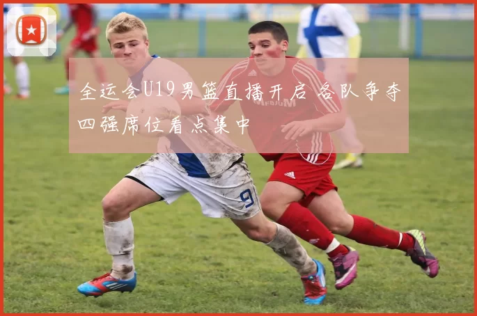 全运会U19男篮直播开启 各队争夺四强席位看点集中