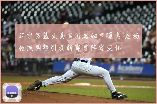 辽宁男篮交易高诗岩细节曝光 后场轮换调整引发新赛季阵容变化