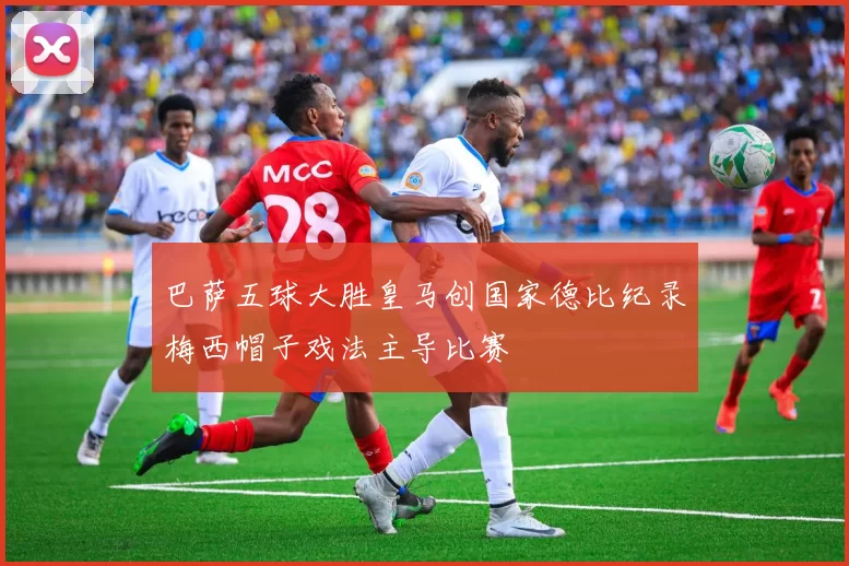 巴萨五球大胜皇马创国家德比纪录梅西帽子戏法主导比赛