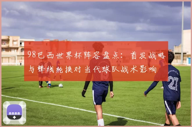 98巴西世界杯阵容盘点：首发战略与锋线轮换对当代球队战术影响