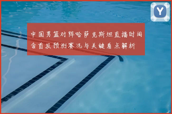 中国男篮对阵哈萨克斯坦直播时间含首发预测赛况与关键看点解析