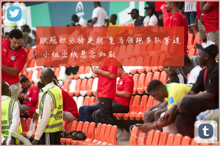 欧冠积分榜更新 皇马领跑多队紧追 小组出线悬念加剧