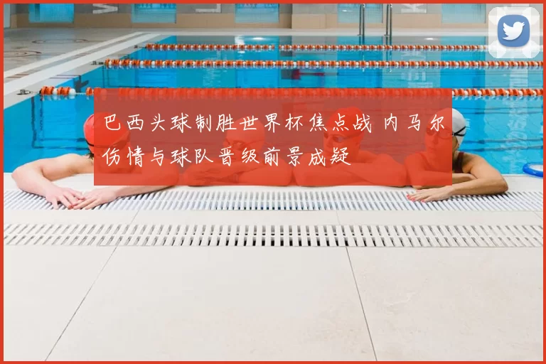 巴西头球制胜世界杯焦点战 内马尔伤情与球队晋级前景成疑