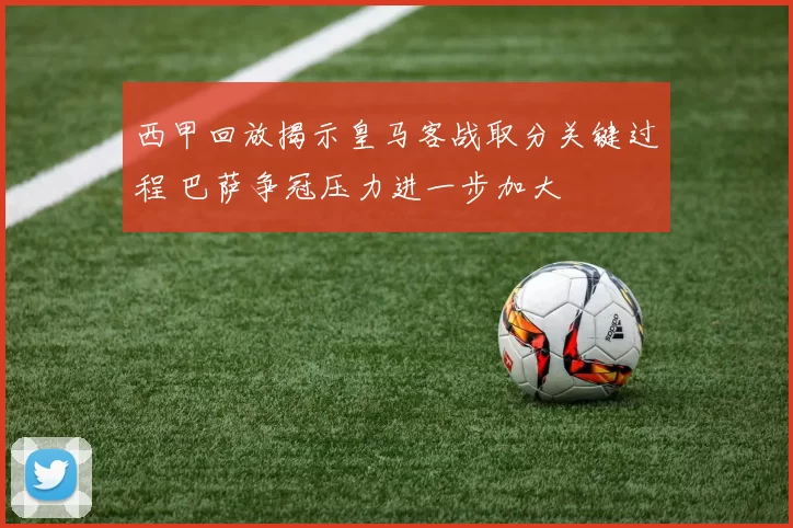西甲回放揭示皇马客战取分关键过程 巴萨争冠压力进一步加大