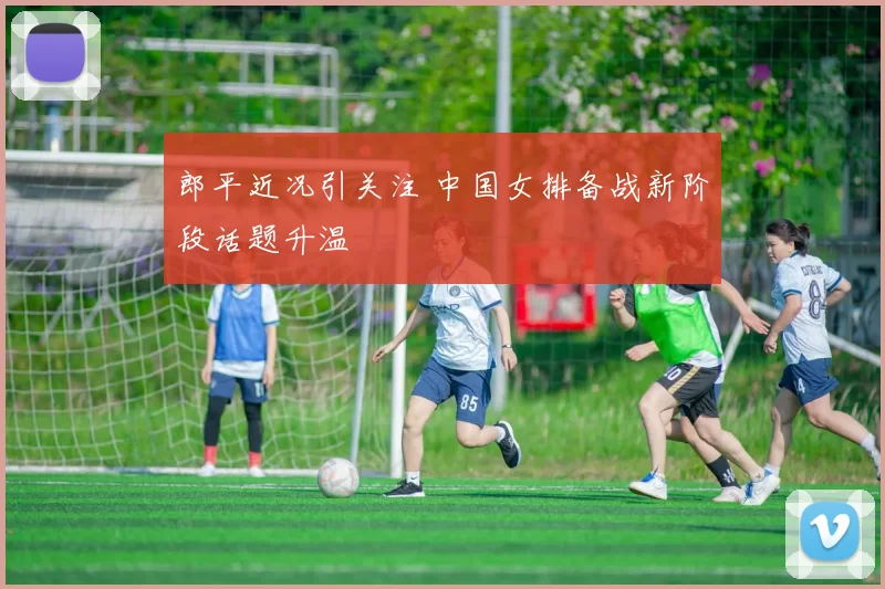 郎平近况引关注 中国女排备战新阶段话题升温