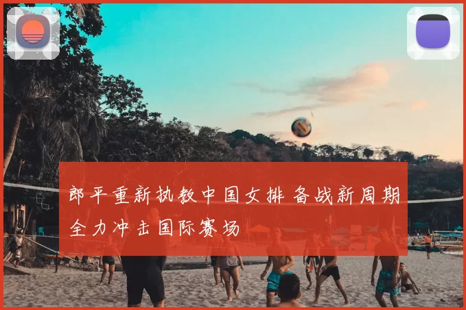 郎平重新执教中国女排 备战新周期全力冲击国际赛场
