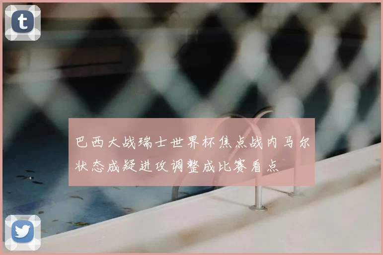 巴西大战瑞士世界杯焦点战内马尔状态成疑进攻调整成比赛看点