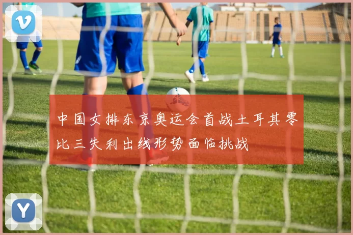 中国女排东京奥运会首战土耳其零比三失利出线形势面临挑战