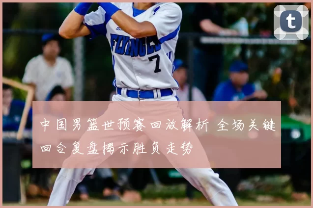中国男篮世预赛回放解析 全场关键回合复盘揭示胜负走势
