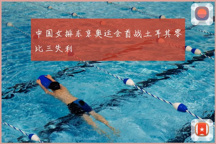 中国女排东京奥运会首战土耳其零比三失利