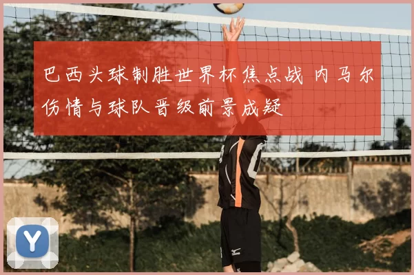 巴西头球制胜世界杯焦点战 内马尔伤情与球队晋级前景成疑