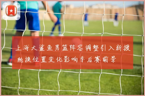 上海大鲨鱼男篮阵容调整引入新援 轮换位置变化影响季后赛前景