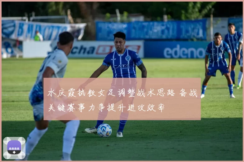 水庆霞执教女足调整战术思路 备战关键赛事力争提升进攻效率