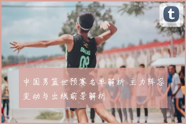 中国男篮世预赛名单解析 主力阵容变动与出线前景解析