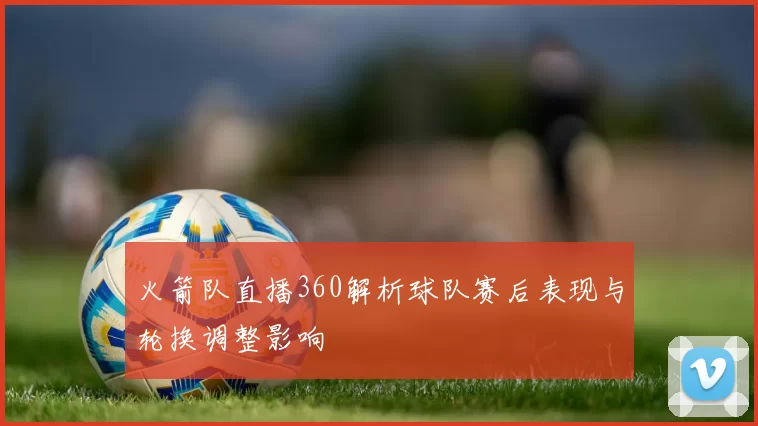 火箭队直播360解析球队赛后表现与轮换调整影响