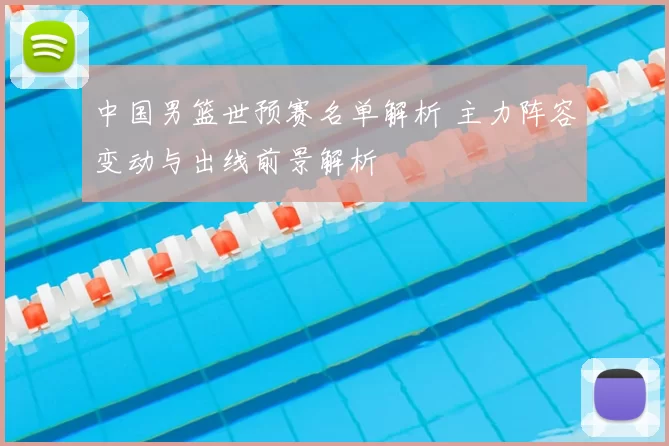 中国男篮世预赛名单解析 主力阵容变动与出线前景解析