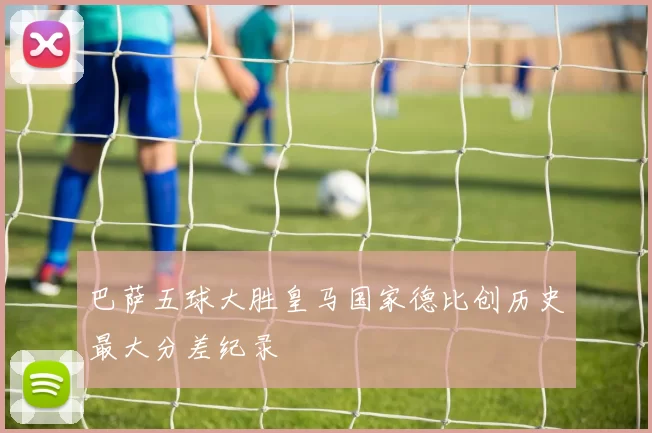 巴萨五球大胜皇马国家德比创历史最大分差纪录