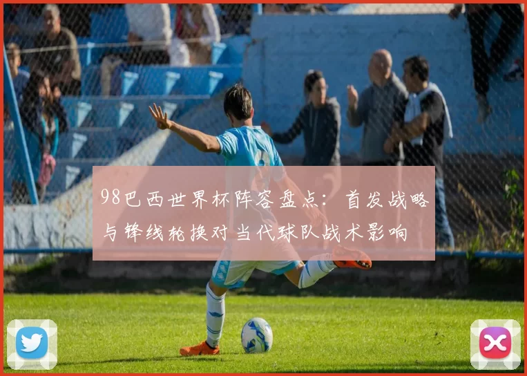 98巴西世界杯阵容盘点：首发战略与锋线轮换对当代球队战术影响