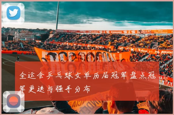 全运会乒乓球女单历届冠军盘点冠军更迭与强手分布