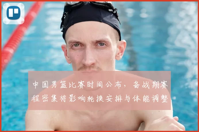 中国男篮比赛时间公布，备战期赛程密集将影响轮换安排与体能调整