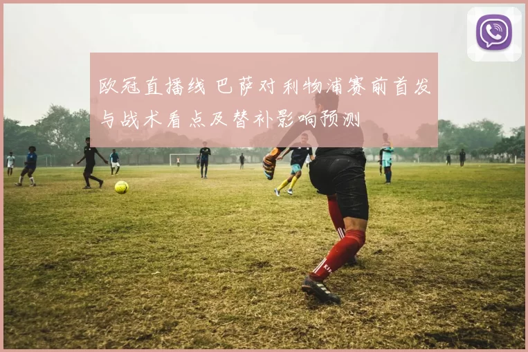 欧冠直播线 巴萨对利物浦赛前首发与战术看点及替补影响预测